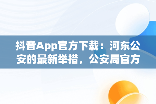 抖音App官方下载：河东公安的最新举措，公安局官方抖音 
