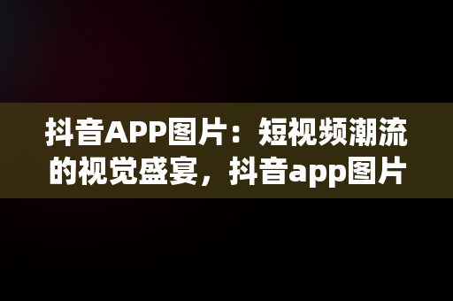 抖音APP图片：短视频潮流的视觉盛宴，抖音app图片高清 