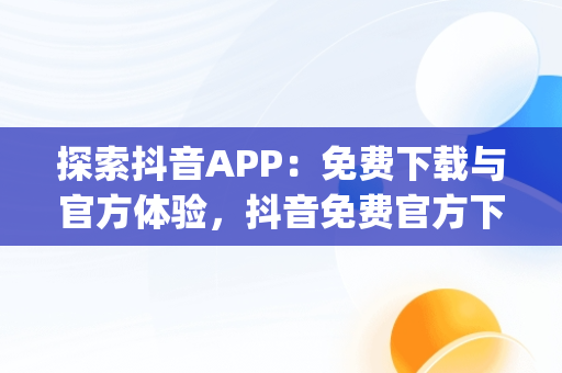 探索抖音APP：免费下载与官方体验，抖音免费官方下载安装 app 