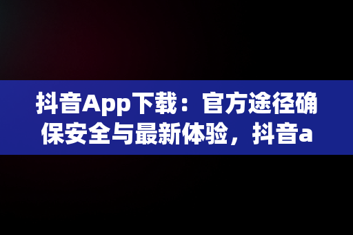 抖音App下载：官方途径确保安全与最新体验，抖音app安装 