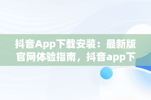 抖音App下载安装：最新版官网体验指南，抖音app下载安装最新版官网苹果 