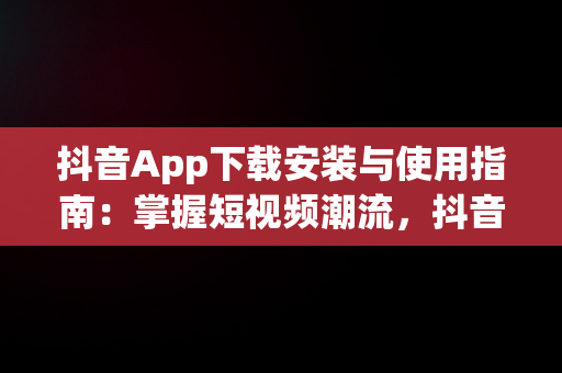 抖音App下载安装与使用指南：掌握短视频潮流，抖音app下载安装安装使用的软件 