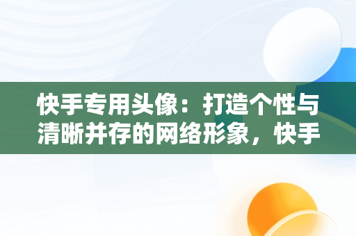 快手专用头像：打造个性与清晰并存的网络形象，快手专用头像清晰霸气 