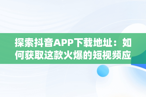 探索抖音APP下载地址：如何获取这款火爆的短视频应用，抖音app下载地址网页链接查看 