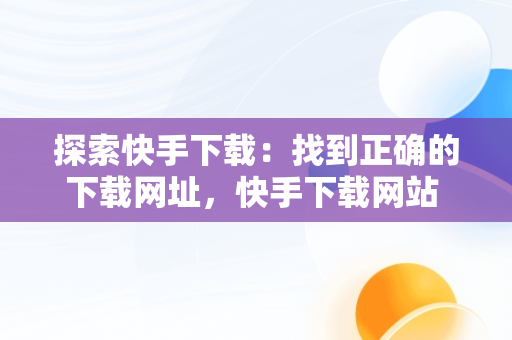探索快手下载：找到正确的下载网址，快手下载网站 