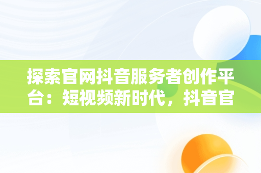 探索官网抖音服务者创作平台：短视频新时代，抖音官网-创作者身份 