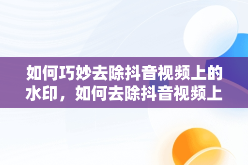 如何巧妙去除抖音视频上的水印，如何去除抖音视频上的水印和文字 