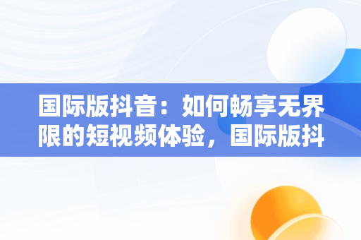 国际版抖音：如何畅享**限的短视频体验，国际版抖音要用什么网络连接 