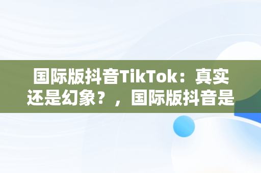 国际版抖音TikTok：真实还是幻象？，国际版抖音是不是真的 