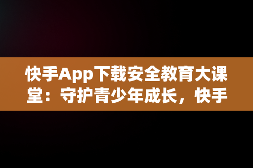 快手App下载安全教育大课堂：守护青少年成长，快手安全中心下载手机版 