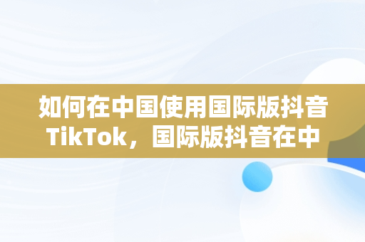 如何在中国使用国际版抖音TikTok，国际版抖音在中国怎么使用注册 