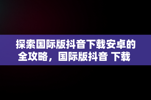 探索国际版抖音下载安卓的全攻略，国际版抖音 下载 