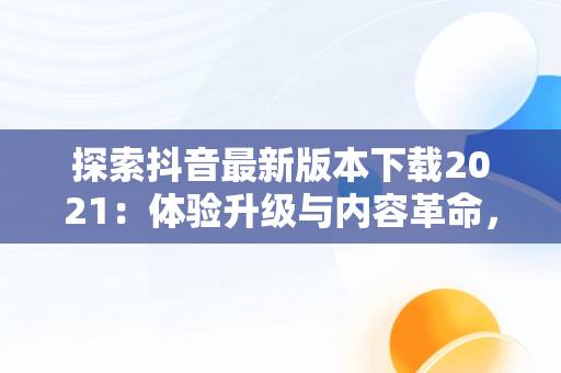 探索抖音最新版本下载2021：体验升级与内容革命，下载抖音最新版本下载2021版 