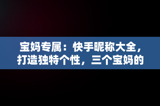 宝妈专属：快手昵称大全，打造独特个性，三个宝妈的快手名 