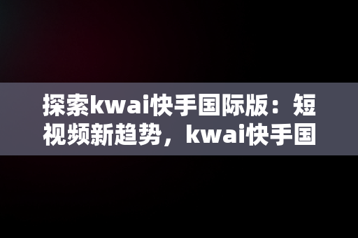 探索kwai快手国际版：短视频新趋势，kwai快手国际版怎么登录 