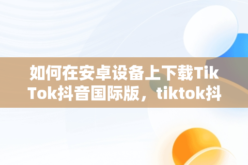 如何在安卓设备上下载TikTok抖音国际版，tiktok抖音国际版安卓安装 