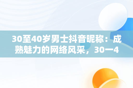30至40岁男士抖音昵称：成熟魅力的网络风采，30一40岁男人抖音名字大全 