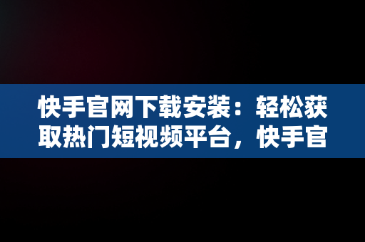 快手官网下载安装：轻松获取热门短视频平台，快手官网下载安装2023最新版 