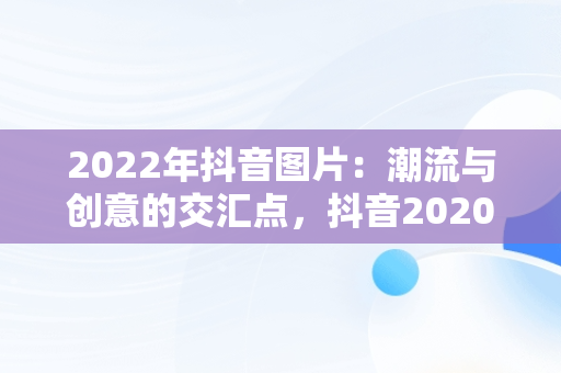 2022年抖音图片：潮流与创意的交汇点，抖音2020图片最火图片 