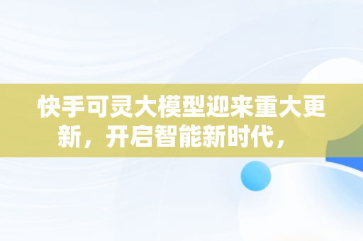 快手可灵大模型迎来重大更新，开启智能新时代， 