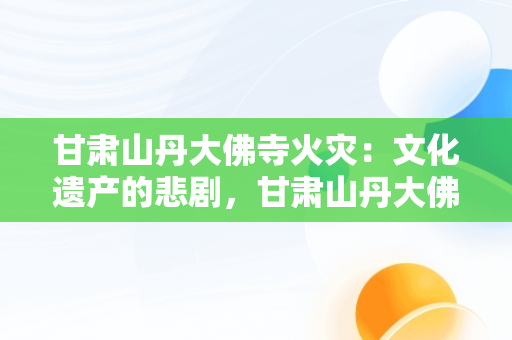甘肃山丹大佛寺火灾：文化遗产的悲剧，甘肃山丹大佛寺发生火灾d 