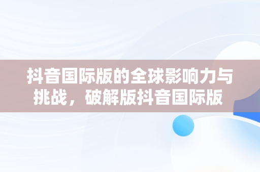 抖音国际版的全球影响力与挑战，破解版抖音国际版 