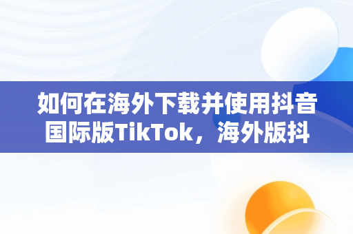 如何在海外下载并使用抖音国际版TikTok，海外版抖音下载后为什么刷不出内容来 
