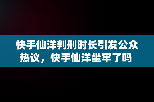 快手仙洋判刑时长引发公众热议，快手仙洋坐牢了吗 