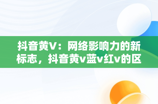 抖音黄V：网络影响力的新标志，抖音黄v蓝v红v的区别是什么 