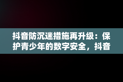 抖音防沉迷措施再升级：保护青少年的数字安全，抖音“防沉迷系统”再升级 
