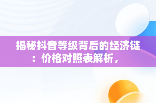 揭秘抖音等级背后的经济链：价格对照表解析， 