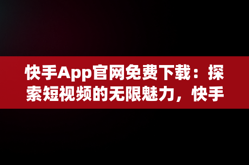 快手App官网免费下载：探索短视频的无限魅力，快手app官方下载 