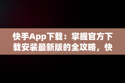 快手App下载：掌握官方下载安装最新版的全攻略，快手app下载安装2021最新版 
