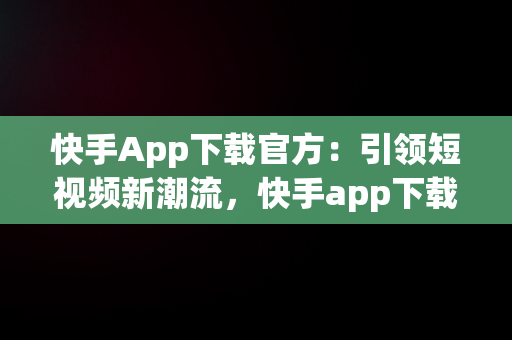快手App下载官方：引领短视频新潮流，快手app下载官方下载方下载收费吗 