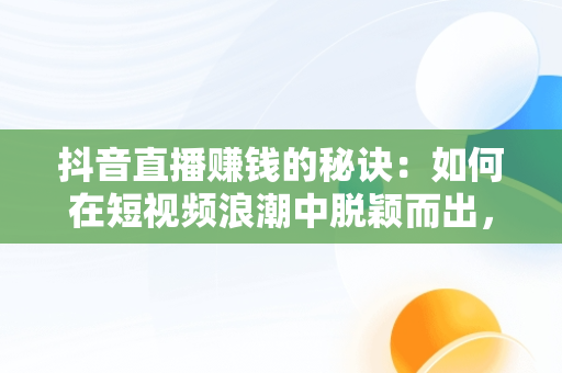抖音直播赚钱的秘诀：如何在短视频浪潮中脱颖而出，王者荣耀抖音直播怎么赚钱 