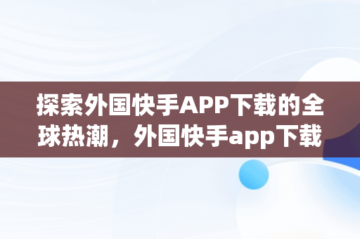 探索外国快手APP下载的全球热潮，外国快手app下载加速器 