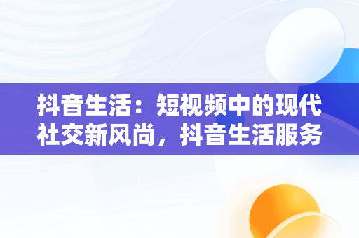 抖音生活：短视频中的现代社交新风尚，抖音生活服务平台入口 