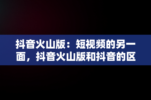 抖音火山版：短视频的另一面，抖音火山版和抖音的区别 