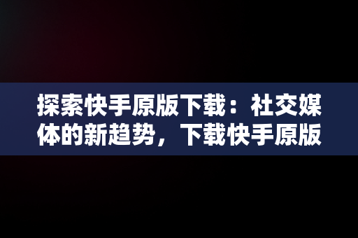 探索快手原版下载：社交媒体的新趋势，下载快手原版视频 