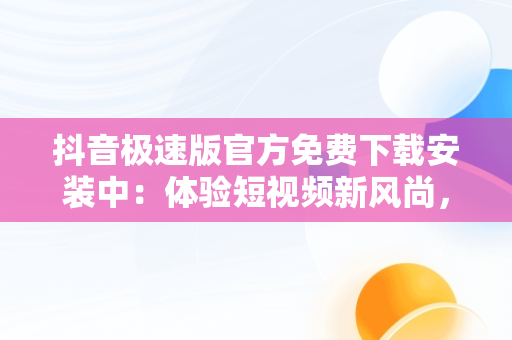 抖音极速版官方免费下载安装中：体验短视频新风尚，抖音极速版官方最新版本下载安装 