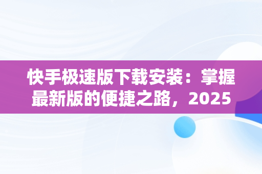 快手极速版下载安装：掌握最新版的便捷之路，2025快手极速版下载安装最新版本 