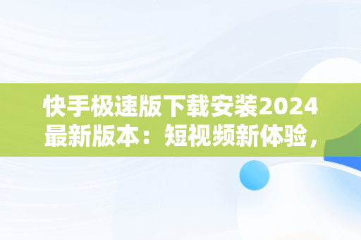 快手极速版下载安装2024最新版本：短视频新体验，快手极速版下载2021最新版本 