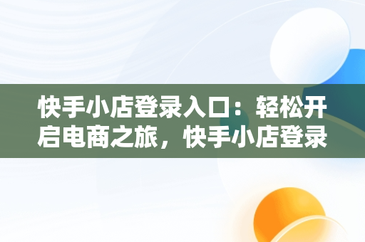 快手小店登录入口：轻松开启电商之旅，快手小店登录入口网页版 