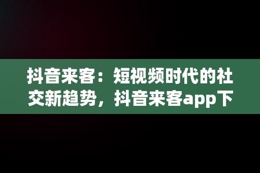 抖音来客：短视频时代的社交新趋势，抖音来客app下载 