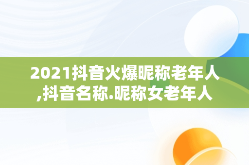 2021抖音火爆昵称老年人,抖音名称.昵称女老年人