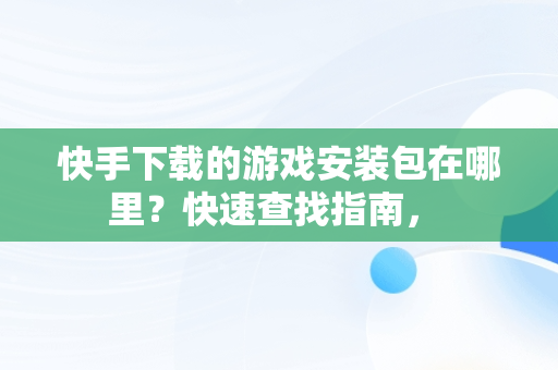 快手下载的游戏安装包在哪里？快速查找指南， 