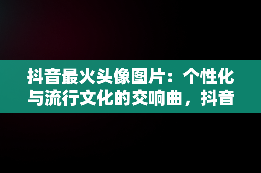 抖音最火头像图片：个性化与流行文化的交响曲，抖音最火头像图片女 