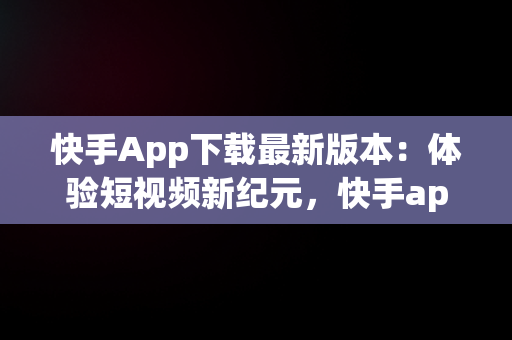 快手App下载最新版本：体验短视频新纪元，快手app最新版本更新内容介绍和优势 