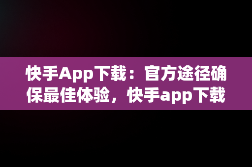 快手App下载：官方途径确保最佳体验，快手app下载官方下载安装最新版 