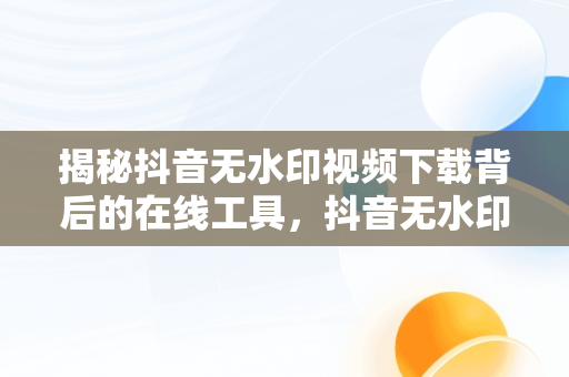 揭秘抖音无水印视频下载背后的在线工具，抖音无水印视频解析在线使用 